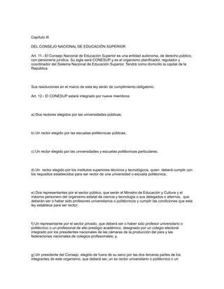 Capítulo III
DEL CONSEJO NACIONAL DE EDUCACIÓN SUPERIOR
Art. 11.- El Consejo Nacional de Educación Superior es una entidad autónoma, de derecho público,
con personería jurídica. Su sigla será CONESUP y es el organismo planificador, regulador y
coordinador del Sistema Nacional de Educación Superior. Tendrá como domicilio la capital de la
República.
Sus resoluciones en el marco de esta ley serán de cumplimiento obligatorio.
Art. 12.- El CONESUP estará integrado por nueve miembros:
a) Dos rectores elegidos por las universidades públicas;
b) Un rector elegido por las escuelas politécnicas públicas;
c) Un rector elegido por las universidades y escuelas politécnicas particulares;
d) Un rector elegido por los institutos superiores técnicos y tecnológicos, quien deberá cumplir con
los requisitos establecidos para ser rector de una universidad o escuela politécnica;
e) Dos representantes por el sector público, que serán el Ministro de Educación y Cultura y el
máximo personero del organismo estatal de ciencia y tecnología o sus delegados o alternos, que
deberán ser o haber sido profesores universitarios o politécnicos y cumplir las condiciones que esta
ley establece para ser rector;
f) Un representante por el sector privado, que deberá ser o haber sido profesor universitario o
politécnico o un profesional de alto prestigio académico, designado por un colegio electoral
integrado por los presidentes nacionales de las cámaras de la producción del país y las
federaciones nacionales de colegios profesionales; y,
g) Un presidente del Consejo, elegido de fuera de su seno por las dos terceras partes de los
integrantes de este organismo, que deberá ser, un ex rector universitario o politécnico o un
 