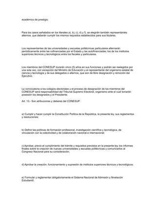 académico de prestigio.
Para los casos señalados en los literales a), b), c), d) y f), se elegirán también representantes
alternos, que deberán cumplir los mismos requisitos establecidos para sus titulares.
Los representantes de las universidades y escuelas politécnicas particulares alternarán
periódicamente entre las cofinanciadas por el Estado y las autofinanciadas; los de los institutos
superiores técnicos y tecnológicos entre los fiscales y particulares.
Los miembros del CONESUP durarán cinco (5) años en sus funciones y podrán ser reelegidos por
una sola vez, con excepción del Ministro de Educación y el representante del organismo estatal de
ciencia y tecnología y de sus delegados o alternos, que son de libre designación y remoción del
Ejecutivo.
La convocatoria a los colegios electorales y el proceso de designación de los miembros del
CONESUP será responsabilidad del Tribunal Supremo Electoral, organismo ante el cual tomarán
posesión los designados y el Presidente.
Art. 13.- Son atribuciones y deberes del CONESUP:
a) Cumplir y hacer cumplir la Constitución Política de la República, la presente ley, sus reglamentos
y resoluciones;
b) Definir las políticas de formación profesional, investigación científica y tecnológica, de
vinculación con la colectividad y de colaboración nacional e internacional;
c) Aprobar, previo el cumplimiento del trámite y requisitos previstos en la presente ley, los informes
finales sobre la creación de nuevas universidades y escuelas politécnicas y comunicarlos al
Congreso Nacional para su consideración;
d) Aprobar la creación, funcionamiento y supresión de institutos superiores técnicos y tecnológicos;
e) Formular y reglamentar obligatoriamente el Sistema Nacional de Admisión y Nivelación
Estudiantil;
 