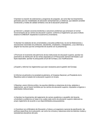 f) Aprobar la creación de extensiones y programas de posgrado, así como fijar los lineamientos
generales para las modalidades de educación semipresencial y a distancia, que deberán acreditar
condiciones y niveles de calidad similares a los de la educación presencial;
g) Intervenir y adoptar acciones tendientes a solucionar problemas que amenacen el normal
funcionamiento de los centros de educación superior, conforme al reglamento que para el efecto
dictará el CONESUP, respetando la autonomía universitaria;
h) Aprobar los estatutos de las universidades y escuelas politécnicas, los de las federaciones y
asociaciones nacionales de profesores, estudiantes, empleados y trabajadores, y sus reformas y
asignar los recursos que les corresponde de acuerdo con la presente ley;
i) Promover el incremento del patrimonio de las instituciones de educación superior, aprobar los
parámetros de distribución de las rentas asignadas en el Presupuesto General del Estado o por
leyes especiales; aprobar el presupuesto anual del Consejo y sus modificaciones;
j) Expedir y reformar los reglamentos que sean necesarios para la gestión del Consejo;
k) Informar anualmente a la sociedad ecuatoriana, al Congreso Nacional y al Presidente de la
República sobre el estado de la educación superior en el país;
l) Resolver, previo informe jurídico, los asuntos referidos a violaciones de la ley, estatutos o
reglamentos, que le fueren remitidos por los centros de educación superior, imputados a órganos o
autoridades institucionales;
m) Aprobar los lineamientos del reglamento de carrera académica o escalafón del docente
universitario y politécnico en base a los cuales cada centro de educación superior elaborará su
propio reglamento de acuerdo a sus disponibilidades presupuestarias;
n) Coordinar con el Ministerio de Educación y Cultura y el organismo nacional de planificación, las
políticas específicas de la educación, así como los vínculos y relaciones entre los distintos niveles y
subsistemas educativos del país;
 