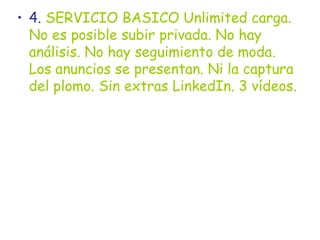 4.  SERVICIO BASICO Unlimited carga. No es posible subir privada. No hay análisis. No hay seguimiento de moda. Los anuncios se presentan. Ni la captura del plomo. Sin extras LinkedIn. 3 vídeos.  