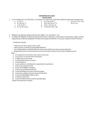 UNIVERSIDAD DE CALDAS<br />TALLER LOGICA<br />Si p es verdadero (1), q es falso (0) y r es verdadero (1), determinar el valor de verdad de las siguientes proposiciones:<br />p ^ (q v r)<br />(p ^ q) v (p ^ r)<br /> p  ~(q  r)<br />(p ^ q)  (~q v q)<br /> (p v ~q) v (p  r)<br /> (p  q)  (~q ^ r)<br />~[(~p ^ ~q) ^ (p v r)]<br />~q  [p  (p v ~q)]<br />~[(~p v q) ^ ~(q ^ ~p)]  (~p v ~q) <br />Mediante una tabla de verdad, demostrar que p⨁q~p⋀q⋁p~q<br />LA LÓGICA DE EINSTEIN. Problema propuesto por Einstein y traducido a varios idiomas conservando su lógica. Einstein aseguraba que el 98% de la población mundial sería incapaz de resolverlo. Yo creo que ustedes son del 2% restante. <br />    Condiciones iniciales: <br />         -    Tenemos cinco casas, cada una de un color. <br />         -    Cada casa tiene un dueño de nacionalidad diferente. <br />         -    Los 5 dueños beben una bebida diferente, fuman marca diferente y tienen mascota diferente. <br />         -    Ningún dueño tiene la misma mascota, fuma la misma marca o bebe el mismo tipo de bebida que otro. <br />      Datos: <br />           1.    El noruego vive en la primera casa, junto a la casa azul. <br />           2.    El que vive en la casa del centro toma leche. <br />           3.    El inglés vive en la casa roja. <br />           4.    La mascota del Sueco es un perro. <br />           5.    El Danés bebe té. <br />           6.    La casa verde es la inmediata de la izquierda de la casa blanca. <br />           7.    El de la casa verde toma café. <br />           8.    El que fuma PallMall cría pájaros. <br />           9.    El de la casa amarilla fuma Dunhill. <br />         10.    El que fuma Blend vive junto al que tiene gatos. <br />         11.    El que tiene caballos vive junto al que fuma Dunhill. <br />         12.    El que fuma BlueMaster bebe cerveza. <br />         13.    El alemán fuma Prince. <br />         14.    El que fuma Blend tiene un vecino que bebe agua. <br />         ¿Quién tiene peces por mascota?<br />