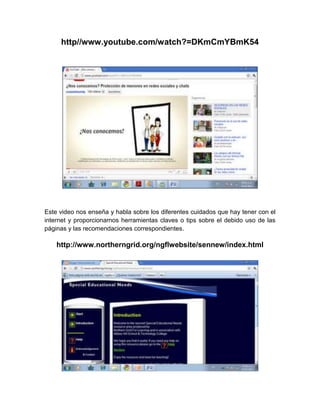 http//www.youtube.com/watch?=DKmCmYBmK54




Este video nos enseña y habla sobre los diferentes cuidados que hay tener con el
internet y proporcionarnos herramientas claves o tips sobre el debido uso de las
páginas y las recomendaciones correspondientes.

    http://www.northerngrid.org/ngflwebsite/sennew/index.html
 