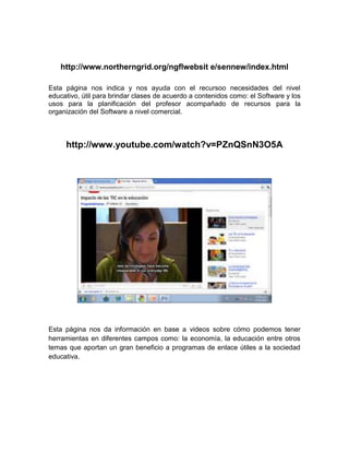 http://www.northerngrid.org/ngflwebsit e/sennew/index.html

Esta página nos indica y nos ayuda con el recursoo necesidades del nivel
educativo, útil para brindar clases de acuerdo a contenidos como: el Software y los
usos para la planificación del profesor acompañado de recursos para la
organización del Software a nivel comercial.



     http://www.youtube.com/watch?v=PZnQSnN3O5A




Esta página nos da información en base a videos sobre cómo podemos tener
herramientas en diferentes campos como: la economía, la educación entre otros
temas que aportan un gran beneficio a programas de enlace útiles a la sociedad
educativa.
 