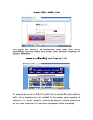 www.metacrawler.com




Esta página nos enseña y da herramientas claves sobre como buscar
determinados conceptos o temas en la internet, siendo de vital de importancia en
busca de información.

                www.woodlands-junior.kent.sch.uk




En estapáginaencontramos toda información de una escuela llamada woodlands
junior, donde encontramos gran cantidad de información sobre aspectos de
asignaturas de ciencias, geografía, matemáticas, literatura y demás temas vistos
allí para tener una interacción más dinámica para el proceso de aprendizaje.
 