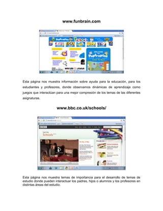 www.funbrain.com




Esta página nos muestra información sobre ayuda para la educación, para los
estudiantes y profesores, donde observamos dinámicas de aprendizaje como
juegos que interactúan para una mejor compresión de los temas de las diferentes
asignaturas.


                       www.bbc.co.uk/schools/




Esta página nos muestra temas de importancia para el desarrollo de temas de
estudio donde pueden interactuar los padres, hijos o alumnos y los profesores en
distintas áreas del estudio.
 