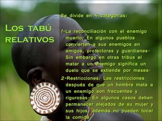 Se divide en 4 categorías: 1-La reconciliación con el enemigo muerto: En algunos pueblos convierten a sus enemigos en amigos, protectores y guardianes. Sin embargo en otras tribus el matar a un enemigo significa un duelo que se extiende por meses. 2-Restricciones: Las restricciones después de que un hombre mata a un enemigo son frecuentes y rigurosas. En algunos casos deben permanecer alejados de su mujer y sus hijos, además no pueden tocar la comida. 3-Actos de expiación o de purificación del matador: Llegado el decimoséptimo día , se verifica la ceremonia publica de purificación solemne para el homicida y de sus armas 4-Determinadas practicas ceremoniales. 