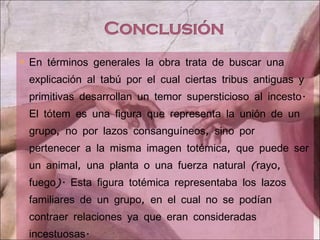 En términos generales la obra trata de buscar una explicación al tabú por el cual ciertas tribus antiguas y primitivas desarrollan un temor supersticioso al incesto. El tótem es una figura que representa la unión de un grupo, no por lazos consanguíneos, sino por pertenecer a la misma imagen totémica, que puede ser un animal, una planta o una fuerza natural (rayo, fuego). Esta figura totémica representaba los lazos familiares de un grupo, en el cual no se podían contraer relaciones ya que eran consideradas incestuosas. 