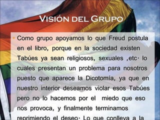 Como grupo apoyamos lo que Freud postula en el libro, porque en la sociedad existen Tabúes ya sean religiosos, sexuales ,etc. lo cuales presentan un problema para nosotros puesto que aparece la Dicotomía, ya que en nuestro interior deseamos violar esos Tabúes pero no lo hacemos por el  miedo que eso nos provoca, y finalmente terminamos reprimiendo el deseo. Lo que conlleva a la no realización de la acción. 