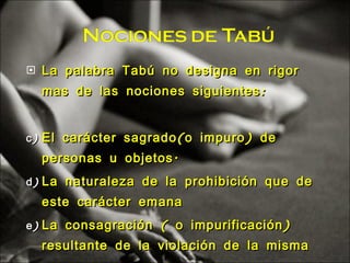 La palabra Tabú no designa en rigor mas de las nociones siguientes: El carácter sagrado(o impuro) de personas u objetos. La naturaleza de la prohibición que de este carácter emana La consagración ( o impurificación) resultante de la violación de la misma 