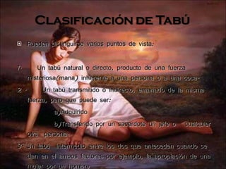 Pueden distinguirse varios puntos de vista: 1.  Un tabú natural o directo, producto de una fuerza misteriosa(mana) inherente a una persona o a una cosa. 2 .  Un tabú transmitido o indirecto, emanado de la misma fuerza, pero que puede ser: a)Adquirido b)Transferido por un sacerdote un jefe o  cualquier otra  persona. 3. Un tabú  intermedio entre los dos que anteceden cuando se dan en el ambos factores por ejemplo, la apropiación de una mujer por un hombre 