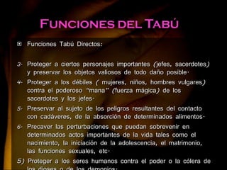 Funciones Tabú Directos: Proteger a ciertos personajes importantes (jefes, sacerdotes) y preservar los objetos valiosos de todo daño posible. Proteger a los débiles ( mujeres, niños, hombres vulgares) contra el poderoso “mana” (fuerza mágica) de los sacerdotes y los jefes. Preservar al sujeto de los peligros resultantes del contacto con cadáveres, de la absorción de determinados alimentos. Precaver las perturbaciones que puedan sobrevenir en determinados actos importantes de la vida tales como el nacimiento, la iniciación de la adolescencia, el matrimonio, las funciones sexuales, etc. 5) Proteger a los seres humanos contra el poder o la cólera de los dioses o de los demonios. 6) Proteger a los niños que van a nacer y a los recién nacidos . 