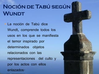 La noción de Tabú dice Wundt, comprende todos los usos en los que se manifiesta el temor inspirado por determinados  objetos relacionados con las representaciones  del culto y por los actos con ellos enlazados. 