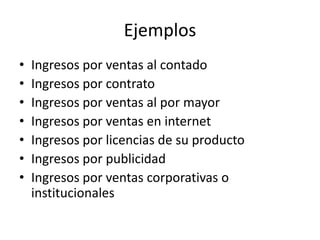 Ejemplos
•   Ingresos por ventas al contado
•   Ingresos por contrato
•   Ingresos por ventas al por mayor
•   Ingresos por ventas en internet
•   Ingresos por licencias de su producto
•   Ingresos por publicidad
•   Ingresos por ventas corporativas o
    institucionales
 