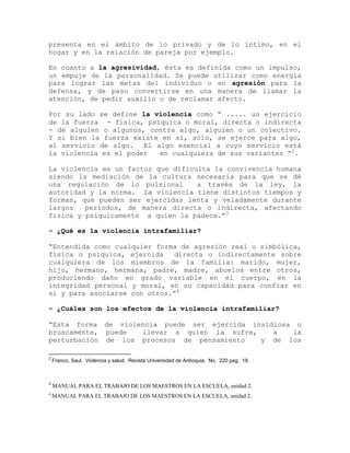 presenta en el ámbito de lo privado y de lo íntimo, en el
hogar y en la relación de pareja por ejemplo.

En cuanto a la agresividad, ésta es definida como un impulso,
un empuje de la personalidad. Se puede utilizar como energía
para lograr las metas del individuo o en agresión para la
defensa, y de paso convertirse en una manera de llamar la
atención, de pedir auxilio o de reclamar afecto.

Por su lado se define la violencia como “ ..... un ejercicio
de la fuerza - física, psíquica o moral, directa o indirecta
- de alguien o algunos, contra algo, alguien o un colectivo.
Y si bien la fuerza existe en sí, sólo, se ejerce para algo,
al servicio de algo. El algo esencial a cuyo servicio está
la violencia es el poder  en cualquiera de sus variantes “2.

La violencia es un factor que dificulta la convivencia humana
siendo la mediación de la cultura necesaria para que se dé
una regulación de lo pulsional      a través de la ley, la
autoridad y la norma. La violencia tiene distintos tiempos y
formas, que pueden ser ejercidas lenta y veladamente durante
largos   periodos, de manera directa o indirecta, afectando
física y psíquicamente a quien la padece.”3

- ¿Qué es la violencia intrafamiliar?

“Entendida como cualquier forma de agresión real o simbólica,
física o psíquica, ejercida   directa o indirectamente sobre
cualquiera de los miembros de la familia: marido, mujer,
hijo, hermano, hermana, padre, madre, abuelos entre otros,
produciendo daño en grado variable en el cuerpo, en la
integridad personal y moral, en su capacidad para confiar en
si y para asociarse con otros.”4

- ¿Cuáles son los efectos de la violencia intrafamiliar?

“Esta forma de violencia puede ser ejercida insidiosa o
bruscamente, puede  llevar a quien la sufre,     a   la
perturbación de los procesos de pensamiento   y de los

2
    Franco, Saul. Violencia y salud. Revista Universidad de Antioquia. No. 220 pag. 18.



3
    MANUAL PARA EL TRABAJO DE LOS MAESTROS EN LA ESCUELA, unidad 2.
4
    MANUAL PARA EL TRABAJO DE LOS MAESTROS EN LA ESCUELA, unidad 2.
 
