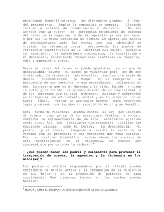 mecanismos identificatorios, en diferentes grados. A nivel
del pensamiento, impide la capacidad de pensar,     llegando
incluso a estados de obnubilación o delirios.        En los
sujetos que la sufren    se  presentan mecanismos de defensa
del orden de la negación y de la represión ya sea por temor
o por que la misma condición de víctima le aporta una manera
de representarse ante los otros, con una identidad de
víctima. La violencia opera      destruyendo los puntos de
referencia constitutivos de la identidad del sujeto mediante
la confusión, el sufrimiento prolongado, la humillación y
el desamparo, produciendo formaciones reactivas de venganza,
odio y agresión a otros.

Desde el orden del deseo se puede apuntalar    en un eje de
desigualdad; existe   el deseo de violentar pero   no de ser
violentado. La violencia intrafamiliar implica una serie de
deseos    inconscientes   de negar    en el semejante     la
existencia de sus derechos y sus necesidades, incluyendo el
más importante que es el derecho a la vida. Impide a quien
la sufre y la aborda el reconocimiento de su complejidad y
de los procesos que en ella subyacen. Abordar y comprender
su incidencia en el contexto social y en lo psíquico no es
tarea   fácil.   Tratar de articular hechos   para reconocer
leyes y causas que impidan su repetición es un gran desafío.

Esta forma de violencia atenta contra la ley que inscribe
al sujeto     como parte de la estructura familiar y social;
comporta la representación de un acto       arbitrario ejercido
sobre otro. Así, los familiares violentadores utilizan las
emociones básicas     como el terror,     la dependencia,    el
pánico    y el temor,      llegando a invadir la mente de la
víctima con su presencia o las emociones que ésta suscita.
Por    su carácter traumático, muchas veces los sucesos de
esta    manifestación   de    la  violencia,   no   pueden  ser
comprendidos por quienes la padecen.”5

- ¿Qué pueden hacer los padres y cuidadores para prevenir la
trasgresión de normas, la agresión y la violencia en los
niños(as)?

Los padres o adultos responsables por el niño(a) pueden
contribuir de manera activa a la prevención de la violencia
en sus hijos y en la promoción de patrones de sana
convivencia. Hay diversas formas en las cuales pueden
hacerlo:

5
    MANUAL PARA EL TRABAJO DE LOS MAESTROS EN LA ESCUELA, unidad 2.
 