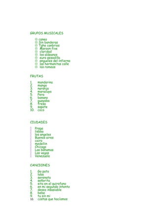 GRUPOS MUSICALES
         caneo
         Sin banderas
         Tghe canbries
          Maroon five
          claridad
          los aldeanos
          euro pesadilla
          angueles del infierno
          las hermanitas calle
          los romeos

FRUTAS
1.        mandarina
2.        mango
3.        naranja
4.        maracuya
5.        Pera
6.        banano
7.        guayaba
8.        fresa
9.        sapote
10.       coco


CIUDADES
     Praga
     lisboa
     los angeles
     Buenos aires
     cairo
     medellin
     Chicago
     Las bahamas
     Las vegas
     Venezuela

CANCIONES
1.        Go pato
2.        loba
3.        serenata
4.        señorita
5.        sita en el quirofano
6.        en mi segundo intento
7.        deseo insasiable
8.        bebe
9.        tu sin mi
10.       costas que hacíamos
 
