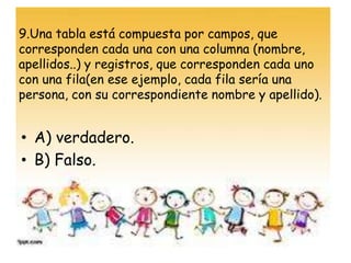 9.Una tabla está compuesta por campos, que
corresponden cada una con una columna (nombre,
apellidos..) y registros, que corresponden cada uno
con una fila(en ese ejemplo, cada fila sería una
persona, con su correspondiente nombre y apellido).
• A) verdadero.
• B) Falso.
 