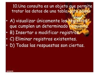 10.Una consulta es un objeto que permite
tratar los datos de una tabla, para poder…
• A) visualizar únicamente los registros
que cumplen un determinado requisito.
• B) Insertar o modificar registros.
• C) Eliminar registros existentes.
• D) Todas las respuestas son ciertas.
 