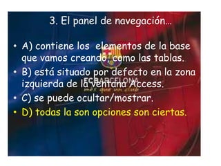 • A) contiene los elementos de la base
que vamos creando, como las tablas.
• B) está situado por defecto en la zona
izquierda de la ventana Access.
• C) se puede ocultar/mostrar.
• D) todas la son opciones son ciertas.
3. El panel de navegación…
 