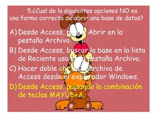 5.¿Cual de la siguientes opciones NO es
una forma correcta de abrir una base de datos?
A) Desde Access, pulsar Abrir en la
pestaña Archivo.
B) Desde Access, buscar la base en la lista
de Reciente uso en la pestaña Archivo.
C) Hacer doble clic en el archivo de
Access desde el explorador Windows.
D) Desde Access, pulsando la combinación
de teclas MAYÚS+A.
 