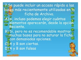 7.Se puede incluir un acceso rápido a las
bases más recientemente utilizadas en la
ficha de Archivo.
A) si, incluso podemos elegir cuántos
elementos aparecerán, desde la opción
Reciente.
B) Si, pero no es recomendable mostrar
muchas bases para no saturar la ficha
con demasiadas opciones.
C) A y B son ciertas.
D) A y B son falsas
 