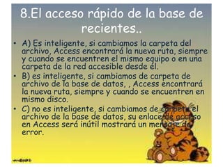 8.El acceso rápido de la base de
recientes..
• A) Es inteligente, si cambiamos la carpeta del
archivo, Access encontrará la nueva ruta, siempre
y cuando se encuentren el mismo equipo o en una
carpeta de la red accesible desde él.
• B) es inteligente, si cambiamos de carpeta de
archivo de la base de datos, , Access encontrará
la nueva ruta, siempre y cuando se encuentren en
mismo disco.
• C) no es inteligente, si cambiamos de carpeta el
archivo de la base de datos, su enlace de acceso
en Access será inútil mostrará un mensaje de
error.
 