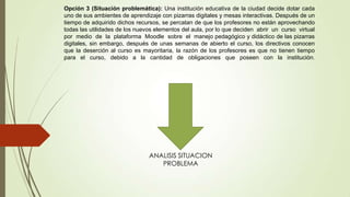 Opción 3 (Situación problemática): Una institución educativa de la ciudad decide dotar cada
uno de sus ambientes de aprendizaje con pizarras digitales y mesas interactivas. Después de un
tiempo de adquirido dichos recursos, se percatan de que los profesores no están aprovechando
todas las utilidades de los nuevos elementos del aula, por lo que deciden abrir un curso virtual
por medio de la plataforma Moodle sobre el manejo pedagógico y didáctico de las pizarras
digitales, sin embargo, después de unas semanas de abierto el curso, los directivos conocen
que la deserción al curso es mayoritaria, la razón de los profesores es que no tienen tiempo
para el curso, debido a la cantidad de obligaciones que poseen con la institución.
ANALISIS SITUACION
PROBLEMA
 