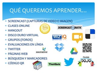 QUÉ QUEREMOS APRENDER…
SCREENCAST (CAPTURAS DE VIDEO E IMAGEN)
CLASES ONLINE
HANGOUT
DISCO DURO VIRTUAL
GRUPOS (FOROS)
EVALUACIONES EN LÍNEA
TWITTER
PÁGINAS WEB
BÚSQUEDA Y MARCADORES
CÓDIGO QR