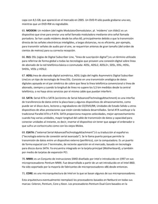 capa con 8,5 GB, que apareció en el mercado en 2005. Un DVD-R sólo puede grabarse una vez,
mientras que un DVD-RW es regrabable.
65. MODEM: Un módem (del inglés ModulatorDemodulator, pl. 'módems' con tilde)1 es un
dispositivo que sirve para enviar una señal llamada moduladora mediante otra señal llamada
portadora. Se han usado módems desde los años 60, principalmente debido a que la transmisión
directa de las señales electrónicas inteligibles, a largas distancias, no es eficiente, por ejemplo,
para transmitir señales de audio por el aire, se requerirían antenas de gran tamaño (del orden de
cientos de metros) para su correcta recepción.
66. DLS: DSL (siglas de Digital Subscriber Line, "línea de suscripción digital") es un término utilizado
para referirse de forma global a todas las tecnologías que proveen una conexión digital sobre línea
de abonado de la red telefónica básica o conmutada: ADSL, ADSL2, ADSL2+, SDSL, IDSL, HDSL,
SHDSL, VDSL y VDSL2.
67. ADSL:ínea de abonado digital asimétrica, ADSL (sigla del inglés Asymmetric Digital Subscriber
Line) es un tipo de tecnología de línea DSL. Consiste en una transmisión analógica de datos
digitales apoyada en el par simétrico de cobre que lleva la línea telefónica convencional o línea de
abonado, siempre y cuando la longitud de línea no supere los 5,5 km medidos desde la central
telefónica, o no haya otros servicios por el mismo cable que puedan interferir.
68. SATA: Serial ATA o SATA (acrónimo de Serial AdvancedTechnologyAttachment) es una interfaz
de transferencia de datos entre la placa base y algunos dispositivos de almacenamiento, como
puede ser el disco duro, lectores y regrabadores de CD/DVD/BR, Unidades de Estado Sólido u otros
dispositivos de altas prestaciones que están siendo todavía desarrollados. Serial ATA sustituye a la
tradicional Parallel ATA o P-ATA. SATA proporciona mayores velocidades, mejor aprovechamiento
cuando hay varias unidades, mayor longitud del cable de transmisión de datos y capacidad para
conectar unidades al instante, es decir, insertar el dispositivo sin tener que apagar el ordenador o
que sufra un cortocircuito como con los viejos Molex.
69. ESATA: ("external Serial AdvancedTechnologyAttachment") ó su traducción al español es
("tecnología externa de conexión serial avanzada"). Se le llama puerto porque permite la
transmisión de datos entre un dispositivo externo (periférico), con la computadora. Es un puerto
de forma espacial con 7 terminales, de reciente aparición en el mercado, basado en tecnología
para discos duros SATA. Ya encuentra integrado en la tarjeta principal (Motherboard), y también
por medio de tarjetas de expansión PCI.
70. MMX: es un Conjunto de instrucciones SIMD diseñado por Intel e introducido en 1997 en sus
microprocesadores Pentium MMX. Fue desarrollado a partir de un set introducido en el Intel i860.
Ha sido soportado por la mayoría de fabricantes de microprocesadores x86 desde entonces.
71. CORE: es una microarquitectura de Intel en la que se basan algunos de sus microprocesadores.
Esta arquitectura eventualmente reemplazó los procesadores basados en Netburst en todas sus
marcas: Celeron, Pentium, Core y Xeon. Los procesadores Pentium Dual-Core basados en la

 