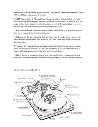 microarquitecturaCore usan los diseños Allendale y Wolfdale-3M para procesadores de escritorio y
el Merom-2M para procesadores de móviles.
72. APM: siglas en inglés de AdvancedPower Management. Es un API desarrollado por Intel y
Microsoft que permita que el BIOS administre la energía, tal como reducir la velocidad de la CPU,
apagar el disco duro o apagar el monitor después de un período de inactividad para conservar
corriente eléctrica, especialmente para las computadoras portátiles.
73. FDD:Floppy disk drive, unidad de disquetes flexibles o disquetera, es un dispositivo o unidad
física que se encarga de leer/escribir en disquetes.
74. UTP: es un cordón que está resguardado por alguna clase de recubrimiento y que permite
conducir electricidad o distintos tipos de señales. Los cables suelen estar confeccionados con
aluminio o cobre.
UTP, por otra parte, es una sigla que significa UnshieldedTwistedPair (lo que puede traducirse
como “Par trenzado no blindado”). El cable UTP, por lo tanto, es una clase de cable que no se
encuentra blindado y que suele emplearse en las telecomunicaciones.
75. ESD: El término se utiliza generalmente en la industria electrónica y otras industrias para
describir las corrientes indeseadas momentáneas que pueden causar daño al equipo electrónico.

2. Enumere las partes del Disco Duro

 