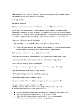 3. CS: Cable select( para que la tarjeta madre detecte automáticamente si la unidad es esclava o
maestra según la posición en la que está conectada).
SL: Slave (Esclavo)
MA= Master (Maestro)
4) Que es una partición cuando se hace referencia a una unidad de almacenamiento.
Una partición es el nombre genérico que recibe cada división presente en una sola unidad
física de almacenamiento de datos. Toda partición tiene su propio sistema de archivos(formato);
generalmente, casi cualquier sistema operativo interpreta, utiliza y manipula cada partición como
un disco físico independiente, a pesar de que dichas particiones estén en un solo disco físico.
5) Mencione 6 diferentes tipos de particiones.
5. FAT, NTFS, FAT32, EXT2, EXT3, EXT4, Btrfs, FedFS, ReiserFS, Reiser4 u otros.
6

encione las pautas de seguridad que debe tener en cuenta en el momento de manipular
computadores en el momento de hacer reparaciones o mantenimiento.

Quítese el reloj o cualquier otra joya y ajústese la ropa suelta.
- Desconecte la alimentación eléctrica y desenchufe el equipo antes de realizar el trabajo.
- Cubra con cinta los bordes afilados del interior del gabinete de la computadora.
- Nunca abra una fuente de energía ni un monitor.
- No toque las áreas delas impresoras que estén calientes o que tengan alto voltaje.
- Sepa donde está ubicado el extintor y como utilizarlo.
- Mantenga bebidas y los alimentos lejos del área de trabajo.
- Mantenga limpia y ordenada el área de trabajo.
- Flexione las rodillas al levantar objetos pesados, así evitara lesiones en la espalda.
7.Recomendaciones sobre la protección ante ESD
La ESD puede causar daños irreversibles en los componentes eléctricos. Siga estas
recomendaciones para prevenir daños derivados de ESD:
Guarde todos los componentes en bolsas antiestáticas hasta que necesite instalarlos.
Utilice alfombrillas con conexión a tierra en las mesas de trabajo.
Utilice alfombrillas para piso con conexión a tierra en las áreas de trabajo.
Utilice pulseras antiestáticas al trabajar con computadoras.

 