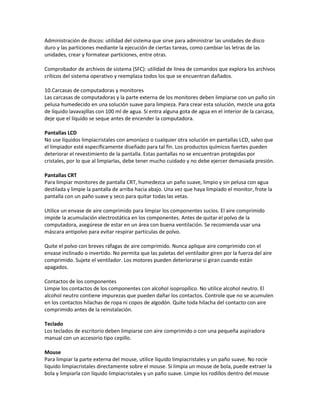 Administración de discos: utilidad del sistema que sirve para administrar las unidades de disco
duro y las particiones mediante la ejecución de ciertas tareas, como cambiar las letras de las
unidades, crear y formatear particiones, entre otras.
Comprobador de archivos de sistema (SFC): utilidad de línea de comandos que explora los archivos
críticos del sistema operativo y reemplaza todos los que se encuentran dañados.
10.Carcasas de computadoras y monitores
Las carcasas de computadoras y la parte externa de los monitores deben limpiarse con un paño sin
pelusa humedecido en una solución suave para limpieza. Para crear esta solución, mezcle una gota
de líquido lavavajillas con 100 ml de agua. Si entra alguna gota de agua en el interior de la carcasa,
deje que el líquido se seque antes de encender la computadora.
Pantallas LCD
No use líquidos limpiacristales con amoníaco o cualquier otra solución en pantallas LCD, salvo que
el limpiador esté específicamente diseñado para tal fin. Los productos químicos fuertes pueden
deteriorar el revestimiento de la pantalla. Estas pantallas no se encuentran protegidas por
cristales, por lo que al limpiarlas, debe tener mucho cuidado y no debe ejercer demasiada presión.
Pantallas CRT
Para limpiar monitores de pantalla CRT, humedezca un paño suave, limpio y sin pelusa con agua
destilada y limpie la pantalla de arriba hacia abajo. Una vez que haya limpiado el monitor, frote la
pantalla con un paño suave y seco para quitar todas las vetas.
Utilice un envase de aire comprimido para limpiar los componentes sucios. El aire comprimido
impide la acumulación electrostática en los componentes. Antes de quitar el polvo de la
computadora, asegúrese de estar en un área con buena ventilación. Se recomienda usar una
máscara antipolvo para evitar respirar partículas de polvo.
Quite el polvo con breves ráfagas de aire comprimido. Nunca aplique aire comprimido con el
envase inclinado o invertido. No permita que las paletas del ventilador giren por la fuerza del aire
comprimido. Sujete el ventilador. Los motores pueden deteriorarse si giran cuando están
apagados.
Contactos de los componentes
Limpie los contactos de los componentes con alcohol isopropílico. No utilice alcohol neutro. El
alcohol neutro contiene impurezas que pueden dañar los contactos. Controle que no se acumulen
en los contactos hilachas de ropa ni copos de algodón. Quite toda hilacha del contacto con aire
comprimido antes de la reinstalación.
Teclado
Los teclados de escritorio deben limpiarse con aire comprimido o con una pequeña aspiradora
manual con un accesorio tipo cepillo.
Mouse
Para limpiar la parte externa del mouse, utilice líquido limpiacristales y un paño suave. No rocíe
líquido limpiacristales directamente sobre el mouse. Si limpia un mouse de bola, puede extraer la
bola y limpiarla con líquido limpiacristales y un paño suave. Limpie los rodillos dentro del mouse

 