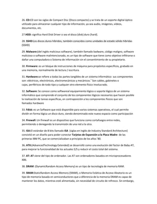 26. CD:CD son las siglas de Compact Disc (Disco compacto) y se trata de un soporte digital óptico
utilizado para almacenar cualquier tipo de información, ya sea audio, imágenes, videos,
documentos, etc.
27.HDD: significa Hard Disk Driver o sea el disco (disk) duro (hard).
28. SSHD:Los discos duros híbridos, también conocidos como unidades de estado sólido híbridas
(SSHD)
29. Malware:(del inglés malicious software), también llamado badware, código maligno, software
malicioso o software malintencionado, es un tipo de software que tiene como objetivo infiltrarse o
dañar una computadora o Sistema de información sin el consentimiento de su propietario.
30. Firmware: es un bloque de instrucciones de máquina para propósitos específicos, grabado en
una memoria, normalmente de lectura / escritura.
31. Hardware:se refiere a todas las partes tangibles de un sistema informático sus componentes
son: eléctricos, electrónicos, electromecánicos y mecánicos.1 Son cables, gabinetes o
cajas, periféricos de todo tipo y cualquier otro elemento físico involucrado.
32. Software: Se conoce como softwareal equipamiento lógico o soporte lógico de un sistema
informático que comprende el conjunto de los componentes lógicos necesarios que hacen posible
la realización de tareas específicas, en contraposición a los componentes físicos que son
llamados hardware
33. Fdisk: es un Software que está disponible para varios sistemas operativos, el cual permite
dividir en forma lógica un disco duro, siendo denominado este nuevo espacio como participación
34. Firewall: Un firewall es un dispositivo que funciona como cortafuegos entre redes,
permitiendo o denegando la transmisión de una red a la otra.
35. ISA:El estándar de 8 bits llamado ISA (siglas en inglés de Industry Standard Architecture)
consistió en un diseño para poder conectar Tarjetas de Expansión a la Placa Madre de las
primeras IBM PC, que se comercializaban a principios de los años ’80.
36. ATX:(AdvancedTechnology Extended) se desarrolló como una evolución del factor de Baby-AT,
para mejorar la funcionalidad de los actuales E/S y reducir el costo total del sistema.
37. AT: AT viene del tipo de ordenador. Las AT son ordenadores basados en microprocesadores
X86.
38. DRAM: (DynamicRandom Access Memory) es un tipo de tecnología de memoria RAM.
39. SRAM:StaticRandom Access Memory (SRAM), o Memoria Estática de Acceso Aleatorio es un
tipo de memoria basada en semiconductores que a diferencia de la memoria DRAM es capaz de
mantener los datos, mientras esté alimentada, sin necesidad de circuito de refresco. Sin embargo,

 