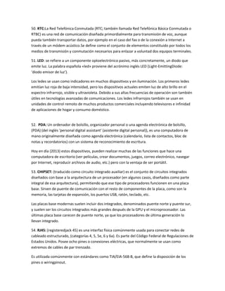 50. RTC:La Red Telefónica Conmutada (RTC; también llamada Red Telefónica Básica Conmutada o
RTBC) es una red de comunicación diseñada primordialmente para transmisión de voz, aunque
pueda también transportar datos, por ejemplo en el caso del fax o de la conexión a Internet a
través de un módem acústico.Se define como el conjunto de elementos constituido por todos los
medios de transmisión y conmutación necesarios para enlazar a voluntad dos equipos terminales.
51. LED: se refiere a un componente optoelectrónico pasivo, más concretamente, un diodo que
emite luz. La palabra española «led» proviene del acrónimo inglés LED (Light-EmittingDiode:
‘diodo emisor de luz’).
Los ledes se usan como indicadores en muchos dispositivos y en iluminación. Los primeros ledes
emitían luz roja de baja intensidad, pero los dispositivos actuales emiten luz de alto brillo en el
espectro infrarrojo, visible y ultravioleta. Debido a sus altas frecuencias de operación son también
útiles en tecnologías avanzadas de comunicaciones. Los ledes infrarrojos también se usan en
unidades de control remoto de muchos productos comerciales incluyendo televisores e infinidad
de aplicaciones de hogar y consumo doméstico.

52. PDA: Un ordenador de bolsillo, organizador personal o una agenda electrónica de bolsillo,
(PDA) (del inglés 'personal digital assistant' (asistente digital personal)), es una computadora de
mano originalmente diseñada como agenda electrónica (calendario, lista de contactos, bloc de
notas y recordatorios) con un sistema de reconocimiento de escritura.
Hoy en día (2013) estos dispositivos, pueden realizar muchas de las funciones que hace una
computadora de escritorio (ver películas, crear documentos, juegos, correo electrónico, navegar
por Internet, reproducir archivos de audio, etc.) pero con la ventaja de ser portátil.
53. CHIPSET: (traducido como circuito integrado auxiliar) es el conjunto de circuitos integrados
diseñados con base a la arquitectura de un procesador (en algunos casos, diseñados como parte
integral de esa arquitectura), permitiendo que ese tipo de procesadores funcionen en una placa
base. Sirven de puente de comunicación con el resto de componentes de la placa, como son la
memoria, las tarjetas de expansión, los puertos USB, ratón, teclado, etc.
Las placas base modernas suelen incluir dos integrados, denominados puente norte y puente sur,
y suelen ser los circuitos integrados más grandes después de la GPU y el microprocesador. Las
últimas placa base carecen de puente norte, ya que los procesadores de última generación lo
llevan integrado.
54. RJ45: (registeredjack 45) es una interfaz física comúnmente usada para conectar redes de
cableado estructurado, (categorías 4, 5, 5e, 6 y 6a). Es parte del Código Federal de Regulaciones de
Estados Unidos. Posee ocho pines o conexiones eléctricas, que normalmente se usan como
extremos de cables de par trenzado.
Es utilizada comúnmente con estándares como TIA/EIA-568-B, que define la disposición de los
pines o wiringpinout.

 