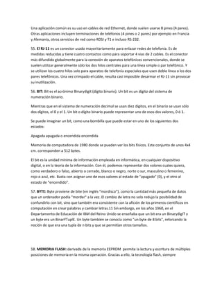 Una aplicación común es su uso en cables de red Ethernet, donde suelen usarse 8 pines (4 pares).
Otras aplicaciones incluyen terminaciones de teléfonos (4 pines o 2 pares) por ejemplo en Francia
y Alemania, otros servicios de red como RDSI y T1 e incluso RS-232.
55. El RJ-11 es un conector usado mayoritariamente para enlazar redes de telefonía. Es de
medidas reducidas y tiene cuatro contactos como para soportar 4 vias de 2 cables. Es el conector
más difundido globalmente para la conexión de aparatos telefónicos convencionales, donde se
suelen utilizar generalmente sólo los dos hilos centrales para una línea simple o par telefónico. Y
se utilizan los cuatro hilos solo para aparatos de telefonía especiales que usen doble línea o los dos
pares telefónicos. Una vez crimpado el cable, resulta casi imposible desarmar el RJ-11 sin provocar
su inutilización.
56. BIT: Bit es el acrónimo Binarydigit (dígito binario). Un bit es un dígito del sistema de
numeración binario.
Mientras que en el sistema de numeración decimal se usan diez dígitos, en el binario se usan sólo
dos dígitos, el 0 y el 1. Un bit o dígito binario puede representar uno de esos dos valores, 0 ó 1.
Se puede imaginar un bit, como una bombilla que puede estar en uno de los siguientes dos
estados:
Apagada apagada o encendida encendida
Memoria de computadora de 1980 donde se pueden ver los bits físicos. Este conjunto de unos 4x4
cm. corresponden a 512 bytes.
El bit es la unidad mínima de información empleada en informática, en cualquier dispositivo
digital, o en la teoría de la información. Con él, podemos representar dos valores cuales quiera,
como verdadero o falso, abierto o cerrado, blanco o negro, norte o sur, masculino o femenino,
rojo o azul, etc. Basta con asignar uno de esos valores al estado de "apagado" (0), y el otro al
estado de "encendido".
57. BYTE: Byte proviene de bite (en inglés "mordisco"), como la cantidad más pequeña de datos
que un ordenador podía "morder" a la vez. El cambio de letra no solo redujo la posibilidad de
confundirlo con bit, sino que también era consistente con la afición de los primeros científicos en
computación en crear palabras y cambiar letras.11 Sin embargo, en los años 1960, en el
Departamento de Educación de IBM del Reino Unido se enseñaba que un bit era un BinarydigIT y
un byte era un BinarYTuplE. Un byte también se conocía como "un byte de 8 bits", reforzando la
noción de que era una tupla de n bits y que se permitían otros tamaños.

58. MEMORIA FLASH: derivada de la memoria EEPROM permite la lectura y escritura de múltiples
posiciones de memoria en la misma operación. Gracias a ello, la tecnología flash, siempre

 