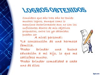 Considero que año tras año he tenido
muchos logros, aunque como lo
mencione anteriormente aun no son los
suficientes dentro de mis objetivos
propuestos, entre los ya obtenidos
pueden ser
A nivel personal:
•La consecución de una hermosa
familia.
•Poder brindar una buena
educación a mi hijo, lo que me
satisface mucho.
•Poder brindar comodidad a cada
uno de ellos
 