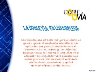 Los empleos son de doble vía ya que existe un
gana – gana; el empleador necesita de las
aptitudes que posee el empleado para el
desarrollo de las metas y los objetivos
empresariales; así mismo el empleado va a
necesitar del empleador para cumplir sus
metas pero esta vez personales mediante
retribuciones económicas y quizá
reconocimientos profesionales.
 