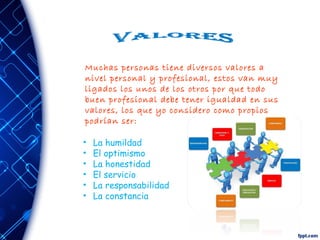 Muchas personas tiene diversos valores a
nivel personal y profesional, estos van muy
ligados los unos de los otros por que todo
buen profesional debe tener igualdad en sus
valores, los que yo considero como propios
podrían ser:
• La humildad
• El optimismo
• La honestidad
• El servicio
• La responsabilidad
• La constancia
 