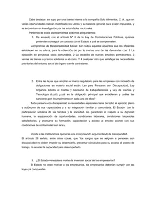 Cabe destacar, se supo por una fuente interna a la compañía Solo Alimentos, C. A., que en
varias oportunidades habían modificado los Libros y su balance general para evadir impuestos, y
se encuentran en investigación por las autoridades nacionales.
Partiendo de estos planteamientos podemos preguntarnos:
1. De acuerdo con el artículo Nº 6 de la Ley de Contrataciones Públicas, quienes
pretenden conseguir un contrato con el Estado a qué se comprometen.
Compromiso de Responsabilidad Social: Son todos aquellos acuerdos que los oferentes
establecen en su oferta, para la obtención de por lo menos una de las demandas con: 1 La
ejecución de proyectos socio comunitario. 2 La creación de nuevos empleos permanentes. 3
ventas de bienes a precios solidarios o al costo. Y 4 cualquier otro que satisfaga las necesidades
prioritarias del entorno social de órgano o ente contratante.
2. Entre las leyes que amplían el marco regulatorio para las empresas con inclusión de
obligaciones en materia social están: Ley para Personas con Discapacidad, Ley
Orgánica Contra el Tráfico y Consumo de Estupefacientes y Ley de Ciencia y
Tecnología (Locti) ¿cuál es la obligación principal que establecen y cuáles las
sanciones por incumplimiento en cada una de ellas?
Toda persona con discapacidad o necesidades especiales tiene derecho al ejercicio pleno
y autónomo de sus capacidades y a su integración familiar y comunitaria. El Estado, con la
participación solidaria de las familias y la sociedad, les garantizan el respeto a su dignidad
humana, la equiparación de oportunidades, condiciones laborales, condiciones laborables
satisfactorias, y promueve su formación, capacitación y acceso al empleo acorde con sus
condiciones de conformidad con la ley.
Impide a las instituciones oponerse a la incorporación argumentando la discapacidad.
El artículo 28 señala, entre otras cosas, que “los cargos que se asignen a personas con
discapacidad no deben impedir su desempeño, presentar obstáculos para su acceso al puesto de
trabajo, ni exceder la capacidad para desempeñarlo.
3. ¿El Estado venezolana motiva la inversión social de los empresarios?
El Estado no debe motivar a los empresarios, los empresarios deberían cumplir con las
leyes ya compuestas.
 