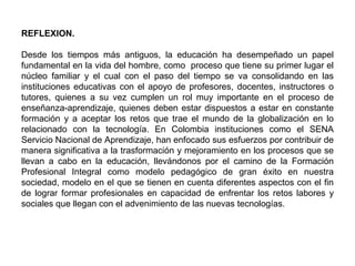 REFLEXION.
 
Desde  los  tiempos  más  antiguos,  la  educación  ha  desempeñado  un  papel 
fundamental en la vida del hombre, como  proceso que tiene su primer lugar el 
núcleo  familiar  y  el  cual  con  el  paso  del  tiempo  se  va  consolidando  en  las 
instituciones educativas con el apoyo de profesores, docentes, instructores o 
tutores,  quienes  a  su  vez  cumplen  un  rol  muy  importante  en  el  proceso  de 
enseñanza-aprendizaje, quienes deben estar dispuestos a estar en constante 
formación  y  a  aceptar  los  retos  que  trae  el  mundo  de  la  globalización  en  lo 
relacionado  con  la  tecnología.  En  Colombia  instituciones  como  el  SENA 
Servicio Nacional de Aprendizaje, han enfocado sus esfuerzos por contribuir de 
manera significativa a la trasformación y mejoramiento en los procesos que se 
llevan  a  cabo  en  la  educación,  llevándonos  por  el  camino  de  la  Formación 
Profesional  Integral  como  modelo  pedagógico  de  gran  éxito  en  nuestra 
sociedad, modelo en el que se tienen en cuenta diferentes aspectos con el fin 
de  lograr  formar profesionales  en capacidad  de  enfrentar los  retos labores  y 
sociales que llegan con el advenimiento de las nuevas tecnologías.    
 