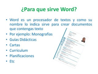 ¿Para que sirve Word?
• Word es un procesador de textos y como su
nombre lo indica sirve para crear documentos
que contengas texto
• Por ejemplo: Monografías
• Guías Didácticas
• Cartas
• Curriculum
• Planificaciones
• Etc