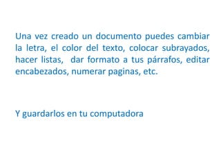 Una vez creado un documento puedes cambiar
la letra, el color del texto, colocar subrayados,
hacer listas, dar formato a tus párrafos, editar
encabezados, numerar paginas, etc.
Y guardarlos en tu computadora