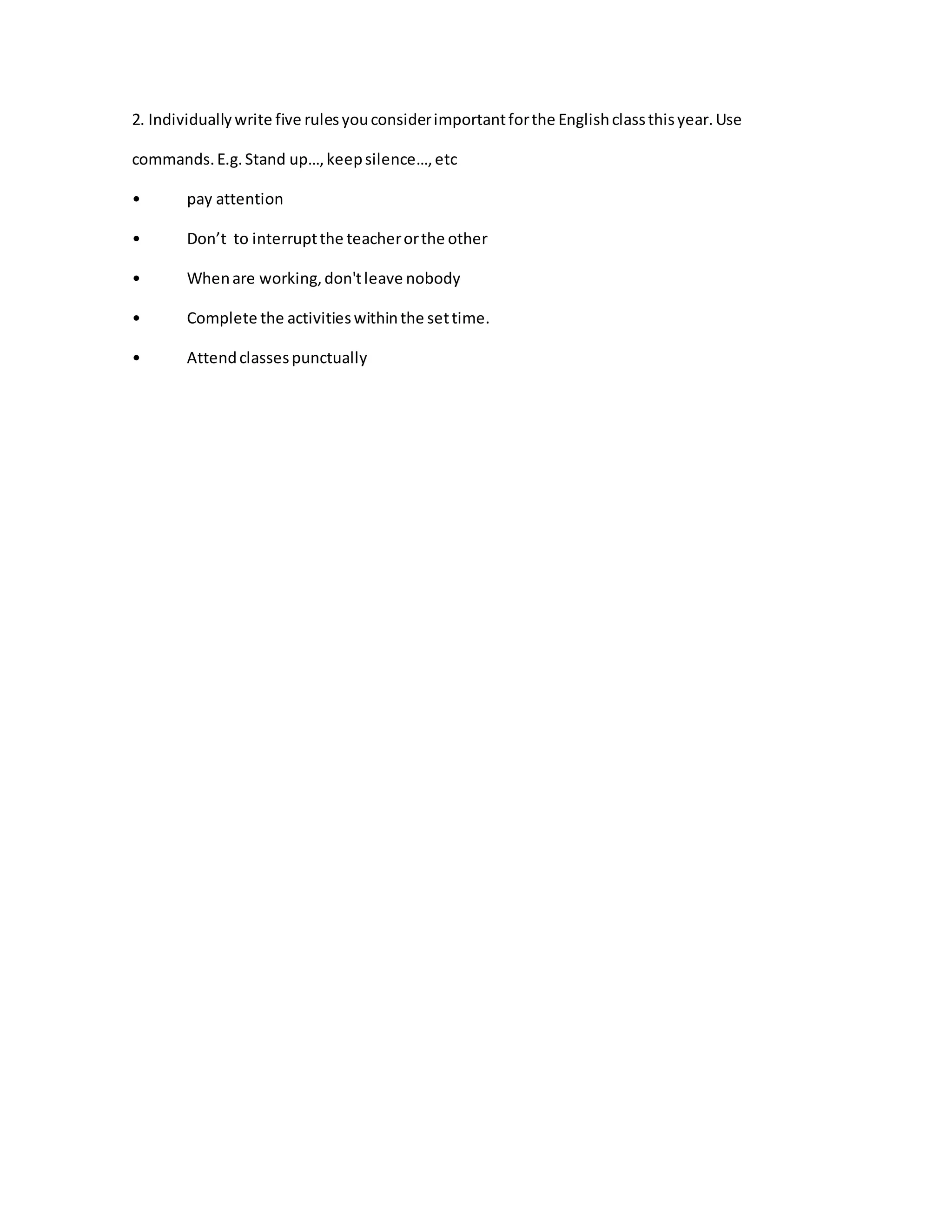 2. Individuallywrite five rulesyouconsiderimportantforthe Englishclassthisyear.Use
commands.E.g.Stand up…,keepsilence…,etc
• pay attention
• Don’t to interruptthe teacherorthe other
• Whenare working,don'tleave nobody
• Complete the activitieswithinthe settime.
• Attendclassespunctually