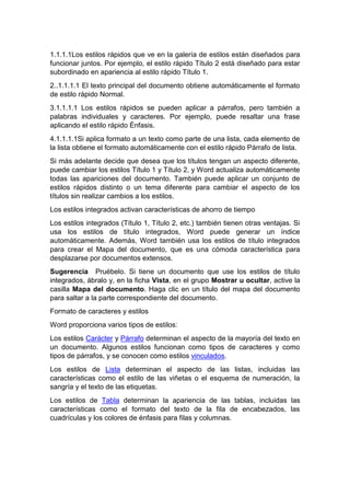 1.1.1.1Los estilos rápidos que ve en la galería de estilos están diseñados para
funcionar juntos. Por ejemplo, el estilo rápido Título 2 está diseñado para estar
subordinado en apariencia al estilo rápido Título 1.
2..1.1.1.1 El texto principal del documento obtiene automáticamente el formato
de estilo rápido Normal.
3.1.1.1.1 Los estilos rápidos se pueden aplicar a párrafos, pero también a
palabras individuales y caracteres. Por ejemplo, puede resaltar una frase
aplicando el estilo rápido Énfasis.
4.1.1.1.1Si aplica formato a un texto como parte de una lista, cada elemento de
la lista obtiene el formato automáticamente con el estilo rápido Párrafo de lista.
Si más adelante decide que desea que los títulos tengan un aspecto diferente,
puede cambiar los estilos Título 1 y Título 2, y Word actualiza automáticamente
todas las apariciones del documento. También puede aplicar un conjunto de
estilos rápidos distinto o un tema diferente para cambiar el aspecto de los
títulos sin realizar cambios a los estilos.
Los estilos integrados activan características de ahorro de tiempo
Los estilos integrados (Título 1, Título 2, etc.) también tienen otras ventajas. Si
usa los estilos de título integrados, Word puede generar un índice
automáticamente. Además, Word también usa los estilos de título integrados
para crear el Mapa del documento, que es una cómoda característica para
desplazarse por documentos extensos.
Sugerencia Pruébelo. Si tiene un documento que use los estilos de título
integrados, ábralo y, en la ficha Vista, en el grupo Mostrar u ocultar, active la
casilla Mapa del documento. Haga clic en un título del mapa del documento
para saltar a la parte correspondiente del documento.
Formato de caracteres y estilos
Word proporciona varios tipos de estilos:
Los estilos Carácter y Párrafo determinan el aspecto de la mayoría del texto en
un documento. Algunos estilos funcionan como tipos de caracteres y como
tipos de párrafos, y se conocen como estilos vinculados.
Los estilos de Lista determinan el aspecto de las listas, incluidas las
características como el estilo de las viñetas o el esquema de numeración, la
sangría y el texto de las etiquetas.
Los estilos de Tabla determinan la apariencia de las tablas, incluidas las
características como el formato del texto de la fila de encabezados, las
cuadrículas y los colores de énfasis para filas y columnas.
 