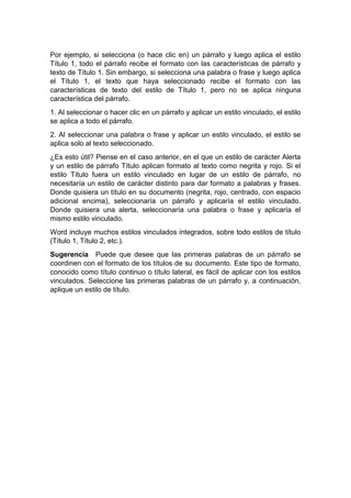 Por ejemplo, si selecciona (o hace clic en) un párrafo y luego aplica el estilo
Título 1, todo el párrafo recibe el formato con las características de párrafo y
texto de Título 1. Sin embargo, si selecciona una palabra o frase y luego aplica
el Título 1, el texto que haya seleccionado recibe el formato con las
características de texto del estilo de Título 1, pero no se aplica ninguna
característica del párrafo.
1. Al seleccionar o hacer clic en un párrafo y aplicar un estilo vinculado, el estilo
se aplica a todo el párrafo.
2. Al seleccionar una palabra o frase y aplicar un estilo vinculado, el estilo se
aplica solo al texto seleccionado.
¿Es esto útil? Piense en el caso anterior, en el que un estilo de carácter Alerta
y un estilo de párrafo Título aplican formato al texto como negrita y rojo. Si el
estilo Título fuera un estilo vinculado en lugar de un estilo de párrafo, no
necesitaría un estilo de carácter distinto para dar formato a palabras y frases.
Donde quisiera un título en su documento (negrita, rojo, centrado, con espacio
adicional encima), seleccionaría un párrafo y aplicaría el estilo vinculado.
Donde quisiera una alerta, seleccionaría una palabra o frase y aplicaría el
mismo estilo vinculado.
Word incluye muchos estilos vinculados integrados, sobre todo estilos de título
(Título 1, Título 2, etc.).
Sugerencia Puede que desee que las primeras palabras de un párrafo se
coordinen con el formato de los títulos de su documento. Este tipo de formato,
conocido como título continuo o título lateral, es fácil de aplicar con los estilos
vinculados. Seleccione las primeras palabras de un párrafo y, a continuación,
aplique un estilo de título.
 