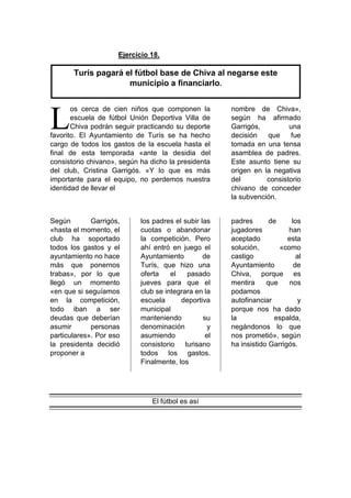 Ejercicio 18.
os cerca de cien niños que componen la
escuela de fútbol Unión Deportiva Villa de
Chiva podrán seguir practicando su deporte
favorito. El Ayuntamiento de Turís se ha hecho
cargo de todos los gastos de la escuela hasta el
final de esta temporada «ante la desidia del
consistorio chivano», según ha dicho la presidenta
del club, Cristina Garrigós. «Y lo que es más
importante para el equipo, no perdemos nuestra
identidad de llevar el
nombre de Chiva»,
según ha afirmado
Garrigós, una
decisión que fue
tomada en una tensa
asamblea de padres.
Este asunto tiene su
origen en la negativa
del consistorio
chivano de conceder
la subvención.
Según Garrigós,
«hasta el momento, el
club ha soportado
todos los gastos y el
ayuntamiento no hace
más que ponernos
trabas», por lo que
llegó un momento
«en que si seguíamos
en la competición,
todo iban a ser
deudas que deberían
asumir personas
particulares». Por eso
la presidenta decidió
proponer a
los padres el subir las
cuotas o abandonar
la competición. Pero
ahí entró en juego el
Ayuntamiento de
Turís, que hizo una
oferta el pasado
jueves para que el
club se integrara en la
escuela deportiva
municipal
manteniendo su
denominación y
asumiendo el
consistorio turisano
todos los gastos.
Finalmente, los
padres de los
jugadores han
aceptado esta
solución, «como
castigo al
Ayuntamiento de
Chiva, porque es
mentira que nos
podamos
autofinanciar y
porque nos ha dado
la espalda,
negándonos lo que
nos prometió», según
ha insistido Garrigós.
El fútbol es así
L
Turís pagará el fútbol base de Chiva al negarse este
municipio a financiarlo.
 
