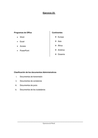 Ejercicios de Word.
Ejercicio 23.
Programas de Office
 Word
 Excel
 Access
 PowerPoint
Continentes
 Europa
 Asia
 África
 América
 Oceanía
Clasificación de los documentos Administrativos
i. Documentos de transmisión
ii. Documentos de constancia
iii. Documentos de juicio
iv. Documentos de los ciudadanos
 