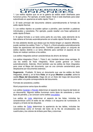 1. Los estilos rápidos que ve en la galería de estilos están diseñados para
funcionar juntos. Por ejemplo, el estilo rápido Título 2 está diseñado para estar
subordinado en apariencia al estilo rápido Título 1.
2. El texto principal del documento obtiene automáticamente el formato de
estilo rápido Normal.
3. Los estilos rápidos se pueden aplicar a párrafos, pero también a palabras
individuales y caracteres. Por ejemplo, puede resaltar una frase aplicando el
estilo rápido Énfasis.
4. Si aplica formato a un texto como parte de una lista, cada elemento de la
lista obtiene el formato automáticamente con el estilo rápido Párrafo de lista.
Si más adelante decide que desea que los títulos tengan un aspecto diferente,
puede cambiar los estilos Título 1 y Título 2, y Word actualiza automáticamente
todas las apariciones del documento. También puede aplicar un conjunto de
estilos rápidos distinto o un tema diferente para cambiar el aspecto de los
títulos sin realizar cambios a los estilos.
Los estilos integrados activan características de ahorro de tiempo
Los estilos integrados (Título 1, Título 2, etc.) también tienen otras ventajas. Si
usa los estilos de título integrados, Word puede generar un índice
automáticamente. Además, Word también usa los estilos de título integrados
para crear el Mapa del documento, que es una cómoda característica para
desplazarse por documentos extensos.
Sugerencia Pruébelo. Si tiene un documento que use los estilos de título
integrados, ábralo y, en la ficha Vista, en el grupo Mostrar u ocultar, active la
casilla Mapa del documento. Haga clic en un título del mapa del documento
para saltar a la parte correspondiente del documento.
Formato de caracteres y estilos
Word proporciona varios tipos de estilos:
Los estilos Carácter y Párrafo determinan el aspecto de la mayoría del texto en
un documento. Algunos estilos funcionan como tipos de caracteres y como
tipos de párrafos, y se conocen como estilos vinculados.
Los estilos de Lista determinan el aspecto de las listas, incluidas las
características como el estilo de las viñetas o el esquema de numeración, la
sangría y el texto de las etiquetas.
Los estilos de Tabla determinan la apariencia de las tablas, incluidas las
características como el formato del texto de la fila de encabezados, las
cuadrículas y los colores de énfasis para filas y columnas.
 