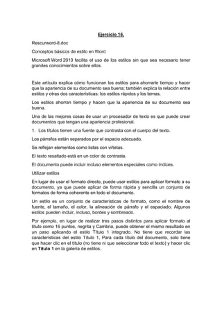Ejercicio 16.
Rescurword-8.doc
Conceptos básicos de estilo en Word
Microsoft Word 2010 facilita el uso de los estilos sin que sea necesario tener
grandes conocimientos sobre ellos.
Este artículo explica cómo funcionan los estilos para ahorrarle tiempo y hacer
que la apariencia de su documento sea buena; también explica la relación entre
estilos y otras dos características: los estilos rápidos y los temas.
Los estilos ahorran tiempo y hacen que la apariencia de su documento sea
buena.
Una de las mejores cosas de usar un procesador de texto es que puede crear
documentos que tengan una apariencia profesional.
1. Los títulos tienen una fuente que contrasta con el cuerpo del texto.
Los párrafos están separados por el espacio adecuado.
Se reflejan elementos como listas con viñetas.
El texto resaltado está en un color de contraste.
El documento puede incluir incluso elementos especiales como índices.
Utilizar estilos
En lugar de usar el formato directo, puede usar estilos para aplicar formato a su
documento, ya que puede aplicar de forma rápida y sencilla un conjunto de
formatos de forma coherente en todo el documento.
Un estilo es un conjunto de características de formato, como el nombre de
fuente, el tamaño, el color, la alineación de párrafo y el espaciado. Algunos
estilos pueden incluir, incluso, bordes y sombreado.
Por ejemplo, en lugar de realizar tres pasos distintos para aplicar formato al
título como 16 puntos, negrita y Cambria, puede obtener el mismo resultado en
un paso aplicando el estilo Título 1 integrado. No tiene que recordar las
características del estilo Título 1, Para cada título del documento, solo tiene
que hacer clic en el título (no tiene ni que seleccionar todo el texto) y hacer clic
en Título 1 en la galería de estilos.
 
