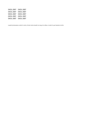EXCEL 2007 EXCEL 2007
EXCEL 2007 EXCEL 2007
EXCEL 2007 EXCEL 2007
EXCEL 2007 EXCEL 2007
EXCEL 2007 EXCEL 2007
cuando presionamos control y entre; al tener seleccionado un rango de celdas, se repite lo que hayamos escrito.
 